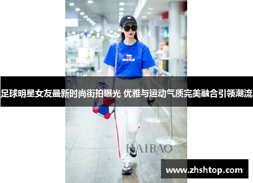 足球明星女友最新时尚街拍曝光 优雅与运动气质完美融合引领潮流
