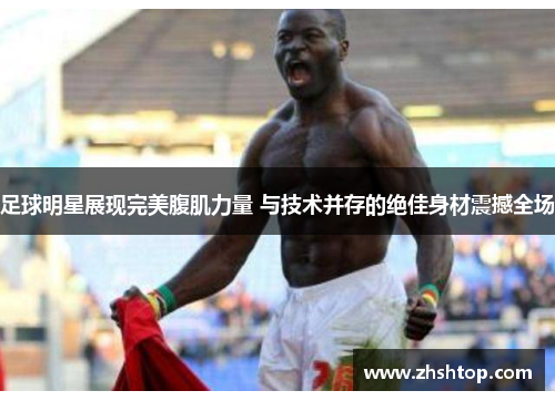 足球明星展现完美腹肌力量 与技术并存的绝佳身材震撼全场