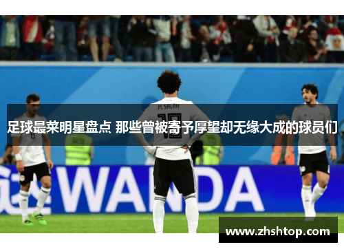 足球最菜明星盘点 那些曾被寄予厚望却无缘大成的球员们