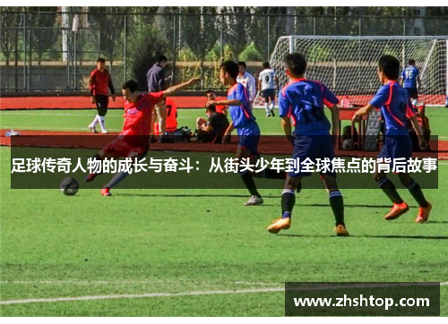 足球传奇人物的成长与奋斗：从街头少年到全球焦点的背后故事