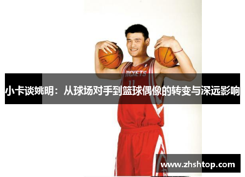 小卡谈姚明：从球场对手到篮球偶像的转变与深远影响