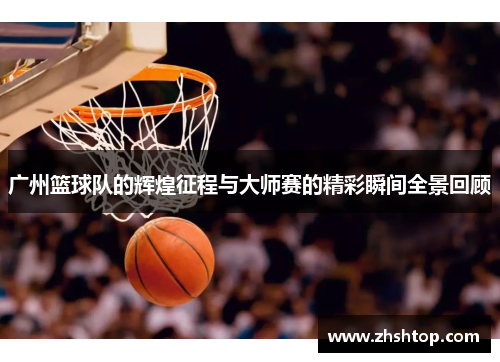 广州篮球队的辉煌征程与大师赛的精彩瞬间全景回顾