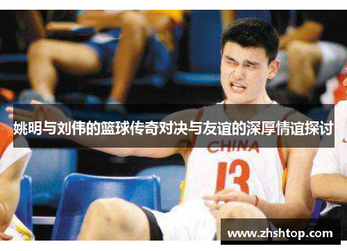 姚明与刘伟的篮球传奇对决与友谊的深厚情谊探讨