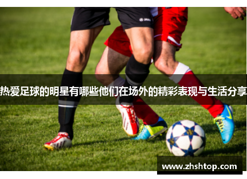 热爱足球的明星有哪些他们在场外的精彩表现与生活分享