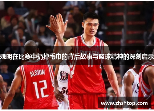 姚明在比赛中扔掉毛巾的背后故事与篮球精神的深刻启示